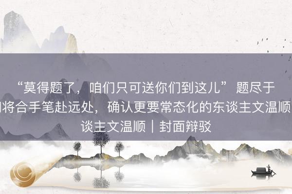 “莫得题了，咱们只可送你们到这儿”  题尽于此，少年们将合手笔赴远处，确认更要常态化的东谈主文温顺｜封面辩驳