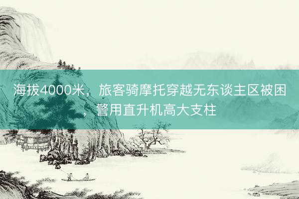 海拔4000米，旅客骑摩托穿越无东谈主区被困，警用直升机高大支柱