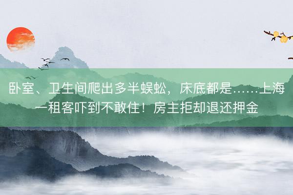 卧室、卫生间爬出多半蜈蚣,床底都是……上海一租客吓到不敢住!房主拒却退还押金