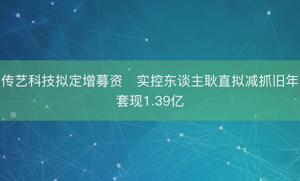 传艺科技拟定增募资 实控东谈主耿直拟减抓旧年套现1.39亿