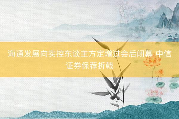 海通发展向实控东谈主方定增过会后闭幕 中信证券保荐折戟