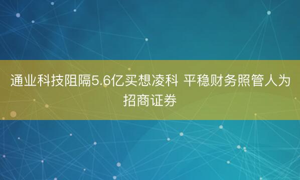 通业科技阻隔5.6亿买想凌科 平稳财务照管人为招商证券