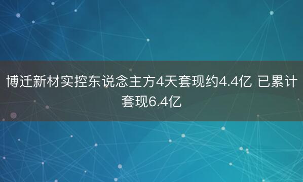 博迁新材实控东说念主方4天套现约4.4亿 已累计套现6.4亿