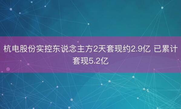 杭电股份实控东说念主方2天套现约2.9亿 已累计套现5.2亿