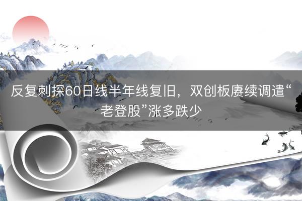 反复刺探60日线半年线复旧，双创板赓续调遣“老登股”涨多跌少