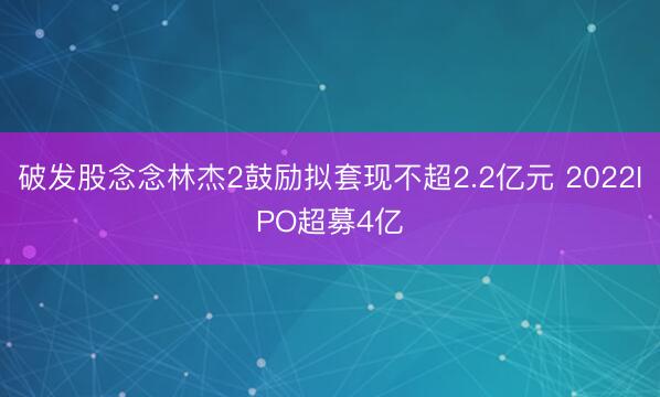 破发股念念林杰2鼓励拟套现不超2.2亿元 2022IPO超募4亿