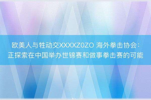欧美人与牲动交XXXXZ0ZO 海外拳击协会：正探索在中国举办世锦赛和做事拳击赛的可能