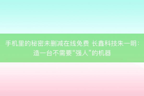 手机里的秘密未删减在线免费 长鑫科技朱一明：造一台不需要“强人”的机器