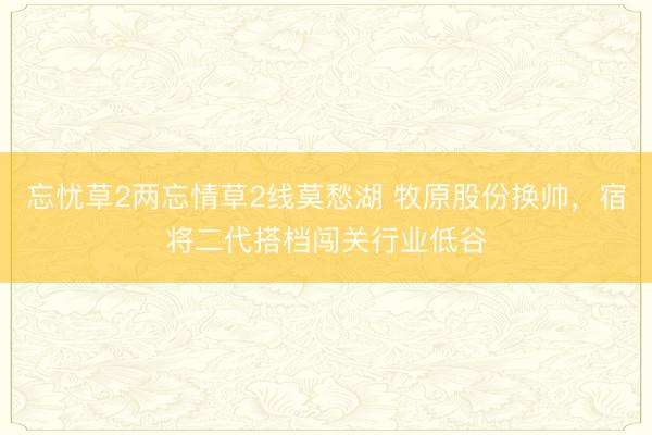 忘忧草2两忘情草2线莫愁湖 牧原股份换帅，宿将二代搭档闯关行业低谷