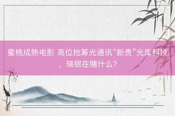 蜜桃成熟电影 高位抢筹光通讯“新贵”光库科技，瑞银在赌什么？