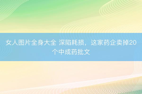女人图片全身大全 深陷耗损，这家药企卖掉20个中成药批文