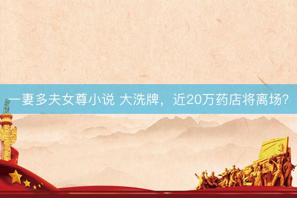 一妻多夫女尊小说 大洗牌，近20万药店将离场？