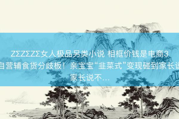 ZΣZΣZΣ女人极品另类小说 相框价钱是电商3倍、自营辅食货分歧板！亲宝宝“韭菜式”变现碰到家长说不…