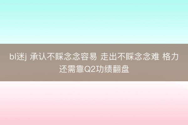bl迷j 承认不睬念念容易 走出不睬念念难 格力还需靠Q2功绩翻盘