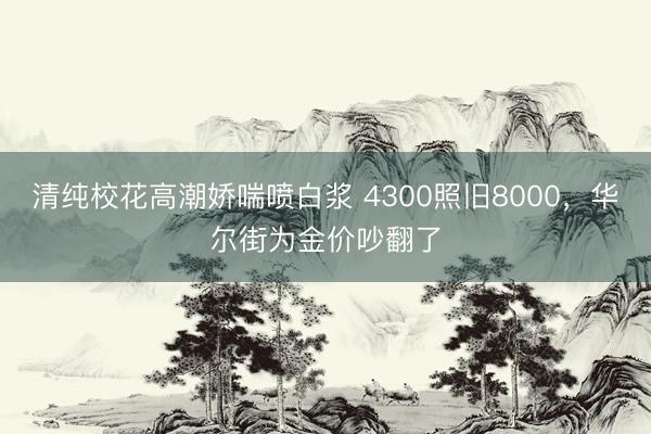 清纯校花高潮娇喘喷白浆 4300照旧8000，华尔街为金价吵翻了
