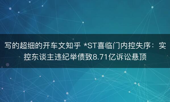 写的超细的开车文知乎 *ST喜临门内控失序：实控东谈主违纪举债致8.71亿诉讼悬顶