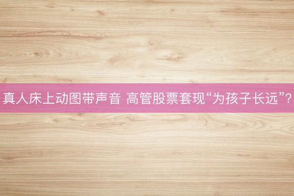 真人床上动图带声音 高管股票套现“为孩子长远”？