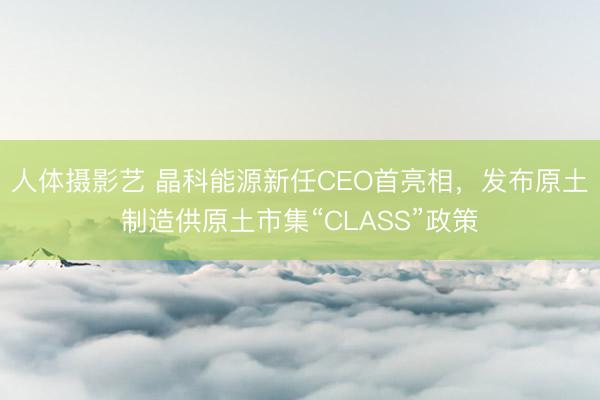 人体摄影艺 晶科能源新任CEO首亮相，发布原土制造供原土市集“CLASS”政策