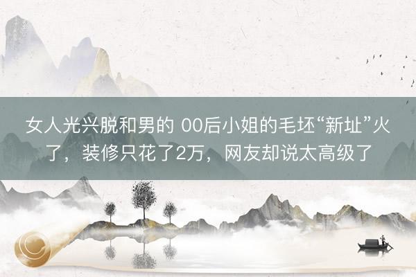 女人光兴脱和男的 00后小姐的毛坯“新址”火了，装修只花了2万，网友却说太高级了