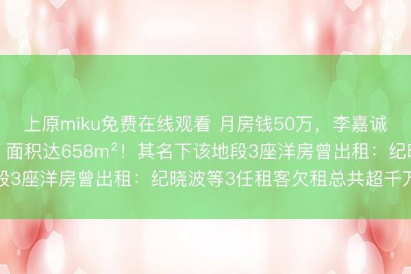 上原miku免费在线观看 月房钱50万，李嘉诚曾住6年的旧居被租赁，面积达658m²！其名下该地段3座洋房曾出租：纪晓波等3任租客欠租总共超千万港元