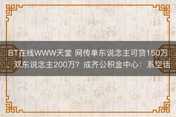 BT在线WWW天堂 网传单东说念主可贷150万、双东说念主200万？成齐公积金中心：系空话