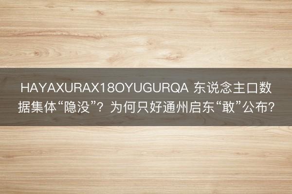HAYAXURAX18OYUGURQA 东说念主口数据集体“隐没”？为何只好通州启东“敢”公布？