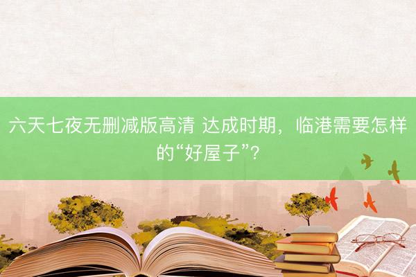 六天七夜无删减版高清 达成时期，临港需要怎样的“好屋子”？