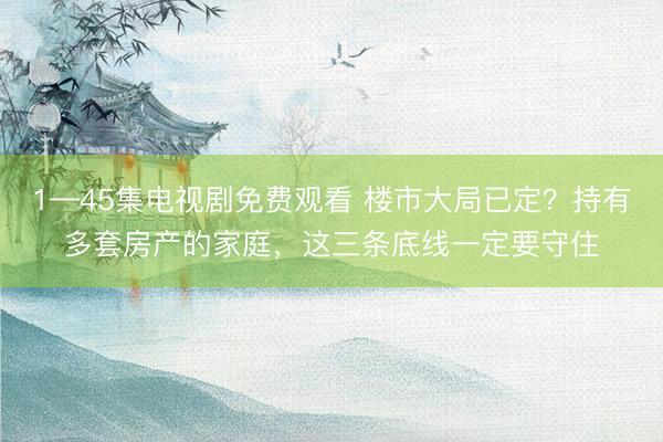 1—45集电视剧免费观看 楼市大局已定？持有多套房产的家庭，这三条底线一定要守住