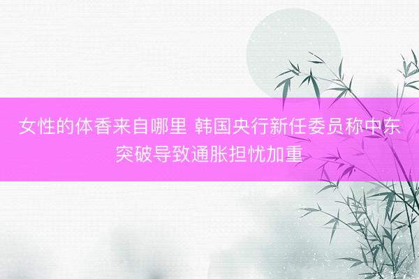 女性的体香来自哪里 韩国央行新任委员称中东突破导致通胀担忧加重