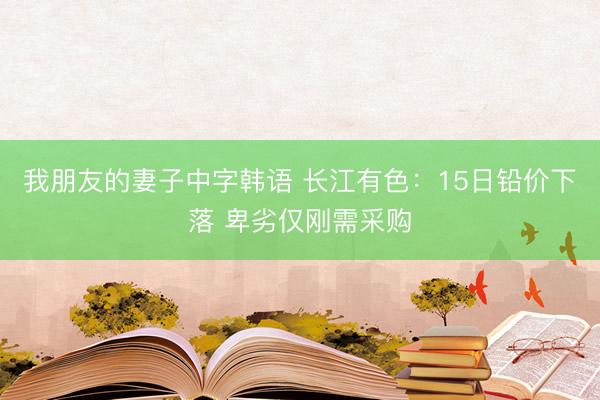 我朋友的妻子中字韩语 长江有色：15日铅价下落 卑劣仅刚需采购