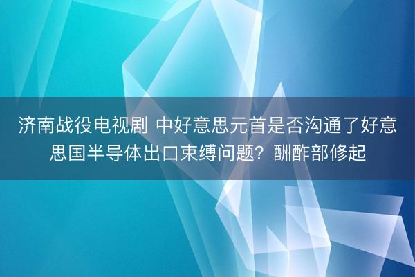 济南战役电视剧 中好意思元首是否沟通了好意思国半导体出口束缚问题？酬酢部修起