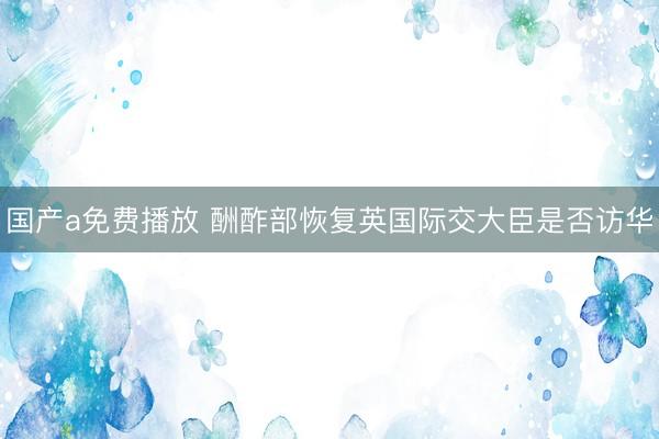 国产a免费播放 酬酢部恢复英国际交大臣是否访华