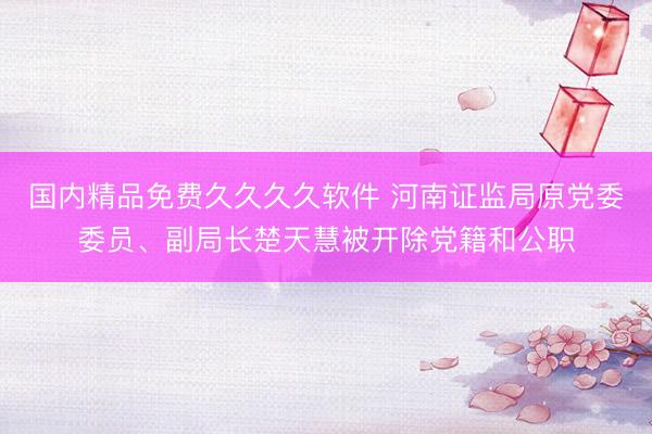 国内精品免费久久久久软件 河南证监局原党委委员、副局长楚天慧被开除党籍和公职