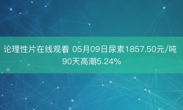 论理性片在线观看 05月09日尿素1857.50元/吨 90天高潮5.24%