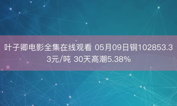 叶子卿电影全集在线观看 05月09日铜102853.33元/吨 30天高潮5.38%