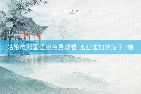 姑娘电影国语版免费观看 比亚迪加快落子B端