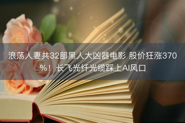 浪荡人妻共32部黑人大凶器电影 股价狂涨370%！长飞光纤光缆踩上AI风口