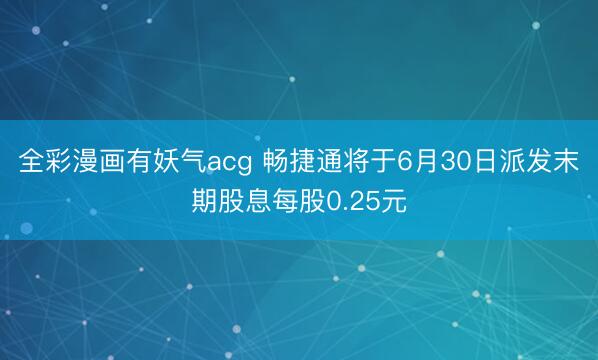 全彩漫画有妖气acg 畅捷通将于6月30日派发末期股息每股0.25元