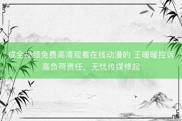 成全视频免费高清观看在线动漫的 王暖暖控诉高负荷责任，无忧传媒修起