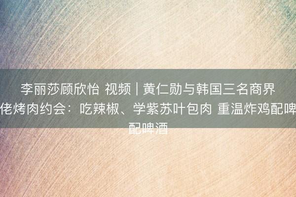 李丽莎顾欣怡 视频 | 黄仁勋与韩国三名商界大佬烤肉约会：吃辣椒、学紫苏叶包肉 重温炸鸡配啤酒