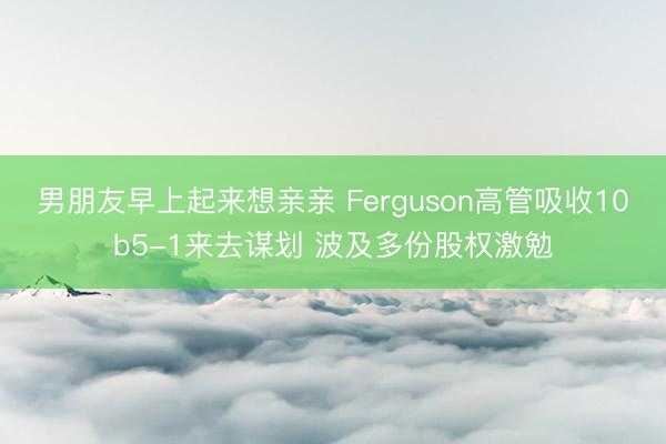 男朋友早上起来想亲亲 Ferguson高管吸收10b5-1来去谋划 波及多份股权激勉