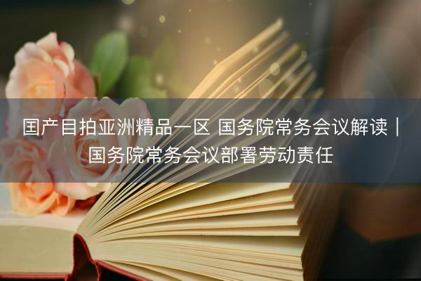 囯产目拍亚洲精品一区 国务院常务会议解读｜国务院常务会议部署劳动责任