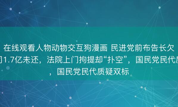 在线观看人物动物交互狗漫画 民进党前布告长欠台糖公司1.7亿未还，法院上门拘提却“扑空”，国民党民代质疑双标