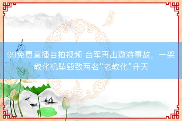 99免费直播自拍视频 台军再出遨游事故,一架教化机坠毁致两名“老教化”升天
