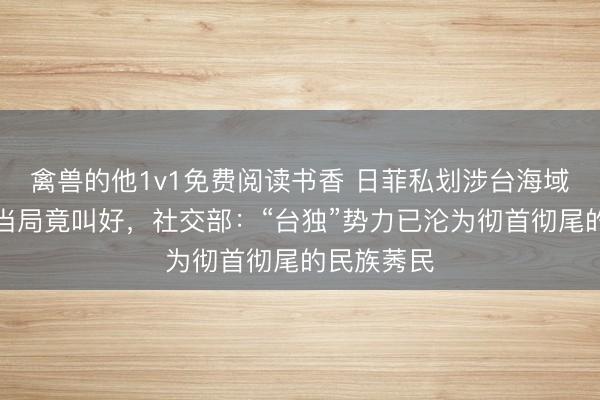 禽兽的他1v1免费阅读书香 日菲私划涉台海域,民进党当局竟叫好,社交部:“台独”势力已沦为彻首彻尾的民族莠民