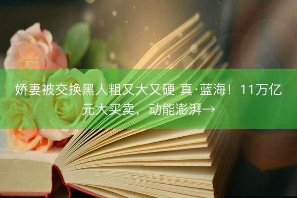 娇妻被交换黑人粗又大又硬 真·蓝海!11万亿元大买卖,动能澎湃→