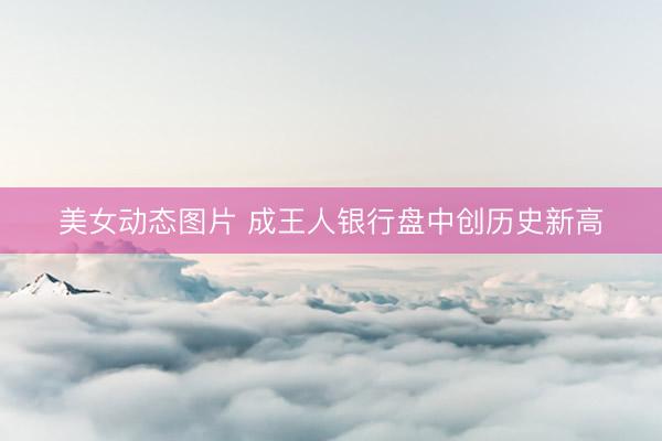 美女动态图片 成王人银行盘中创历史新高
