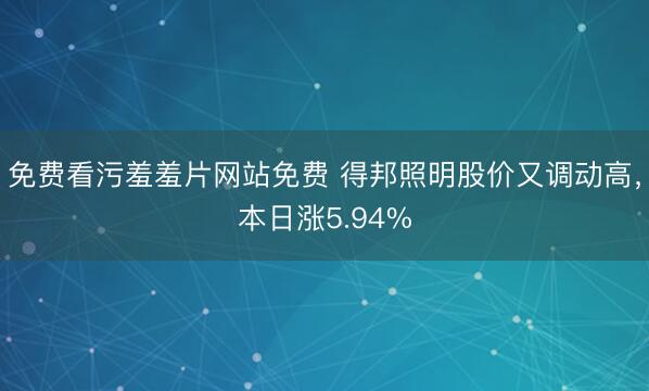 免费看污羞羞片网站免费 得邦照明股价又调动高,本日涨5.94%