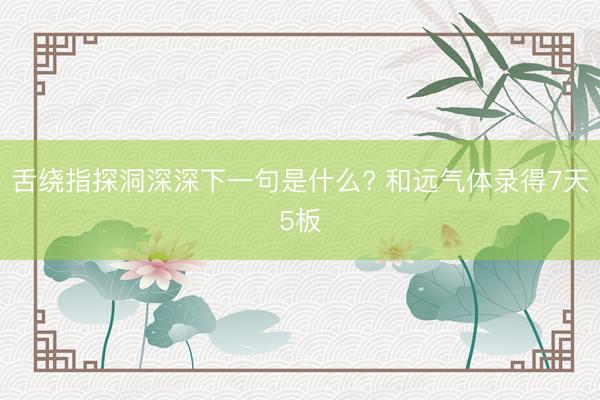 舌绕指探洞深深下一句是什么? 和远气体录得7天5板
