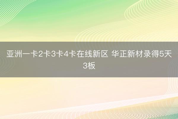 亚洲一卡2卡3卡4卡在线新区 华正新材录得5天3板